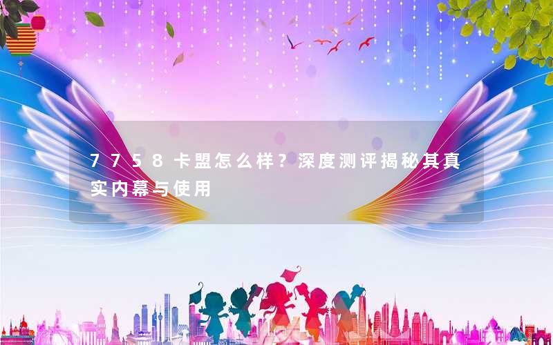 7758卡盟怎么样？深度测评揭秘其真实内幕与使用