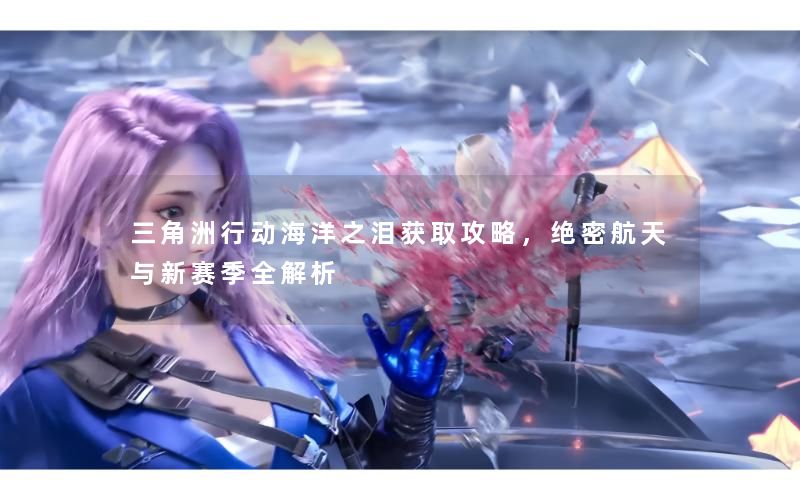 三角洲行动海洋之泪获取攻略,绝密航天与新赛季全解析 三角洲行动海洋之泪获取攻略,绝密航天与新赛季全解析